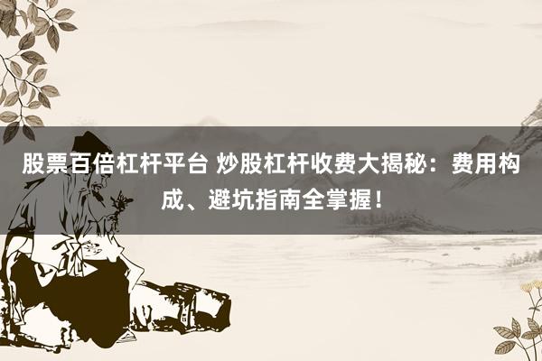 股票百倍杠杆平台 炒股杠杆收费大揭秘：费用构成、避坑指南全掌握！