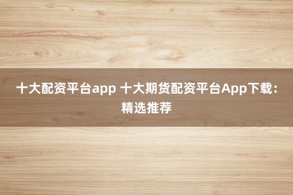 十大配资平台app 十大期货配资平台App下载：精选推荐