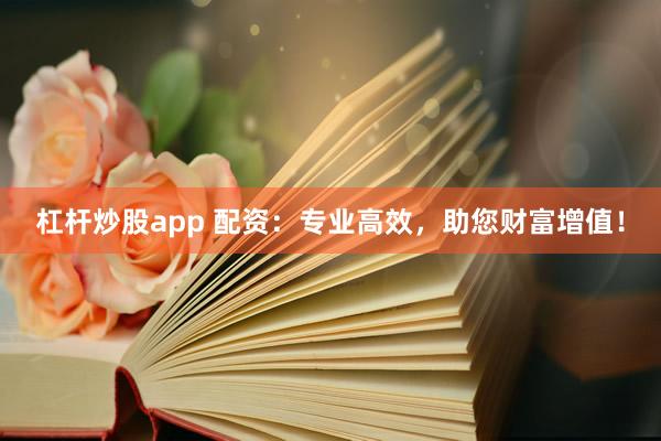 杠杆炒股app 配资：专业高效，助您财富增值！