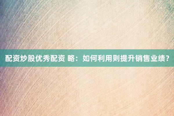 配资炒股优秀配资 略：如何利用则提升销售业绩？