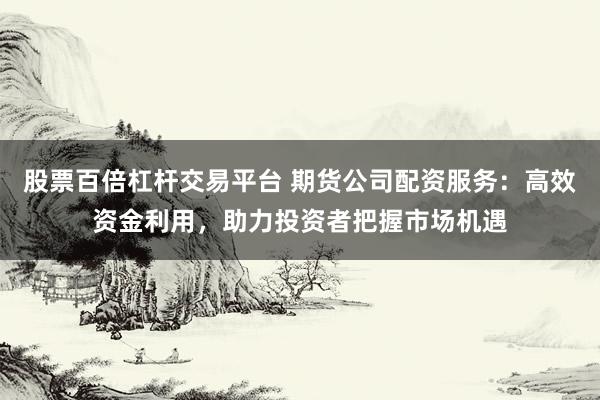 股票百倍杠杆交易平台 期货公司配资服务：高效资金利用，助力投资者把握市场机遇