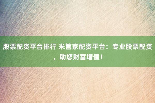 股票配资平台排行 米管家配资平台：专业股票配资，助您财富增值！