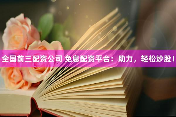 全国前三配资公司 免息配资平台：助力，轻松炒股！