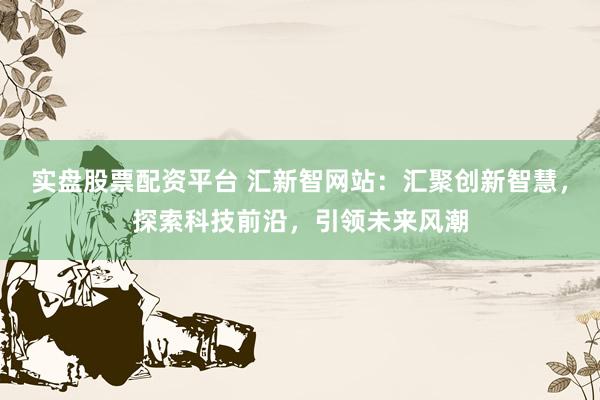 实盘股票配资平台 汇新智网站：汇聚创新智慧，探索科技前沿，引领未来风潮