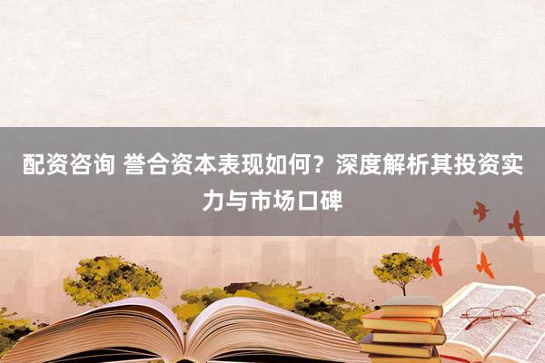 配资咨询 誉合资本表现如何？深度解析其投资实力与市场口碑