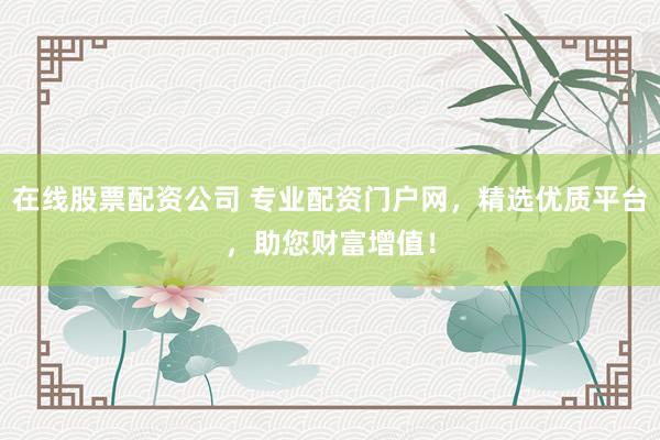 在线股票配资公司 专业配资门户网，精选优质平台，助您财富增值！