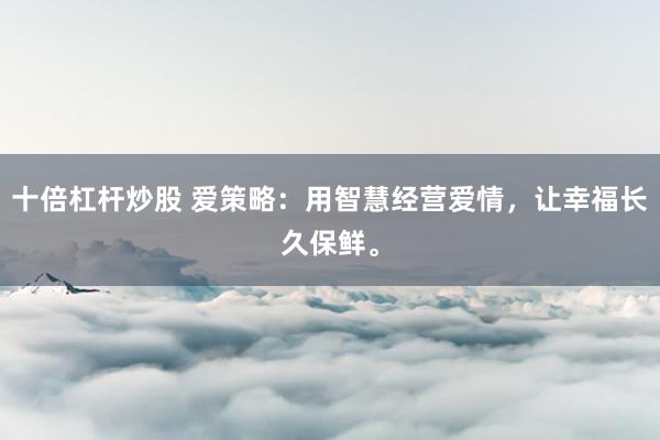 十倍杠杆炒股 爱策略：用智慧经营爱情，让幸福长久保鲜。
