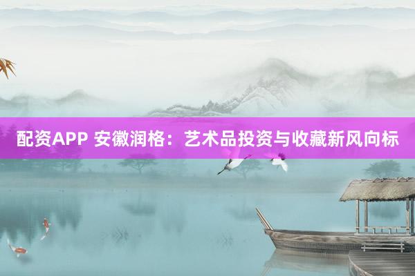 配资APP 安徽润格：艺术品投资与收藏新风向标