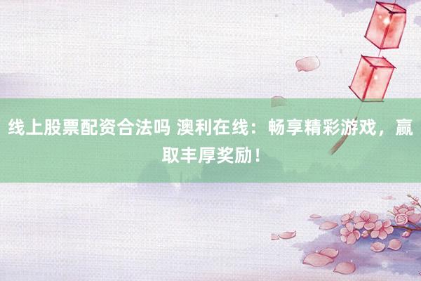 线上股票配资合法吗 澳利在线：畅享精彩游戏，赢取丰厚奖励！