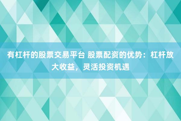 有杠杆的股票交易平台 股票配资的优势：杠杆放大收益，灵活投资机遇