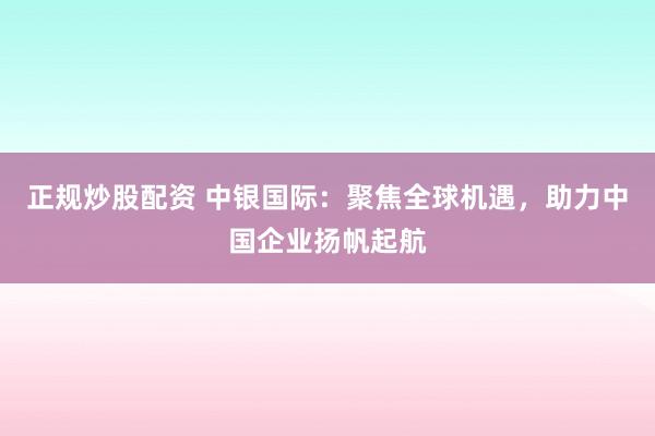 正规炒股配资 中银国际：聚焦全球机遇，助力中国企业扬帆起航