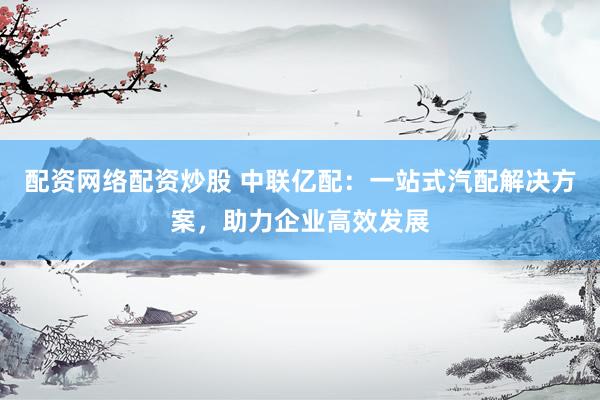 配资网络配资炒股 中联亿配：一站式汽配解决方案，助力企业高效发展
