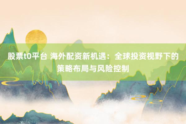 股票t0平台 海外配资新机遇：全球投资视野下的策略布局与风险控制
