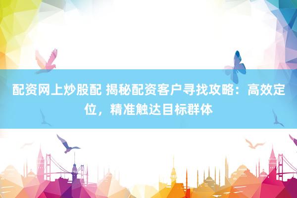 配资网上炒股配 揭秘配资客户寻找攻略：高效定位，精准触达目标群体