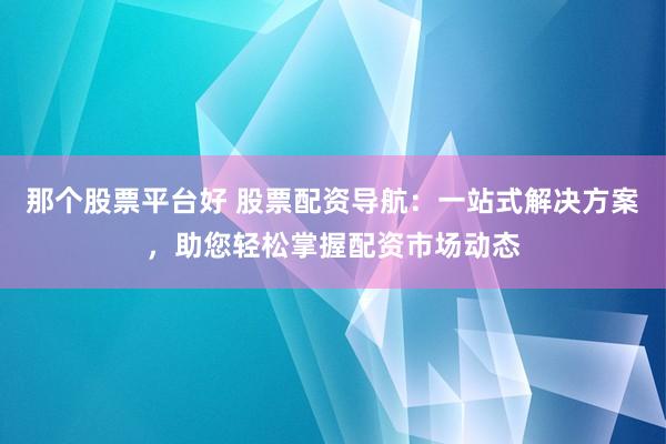 那个股票平台好 股票配资导航：一站式解决方案，助您轻松掌握配资市场动态