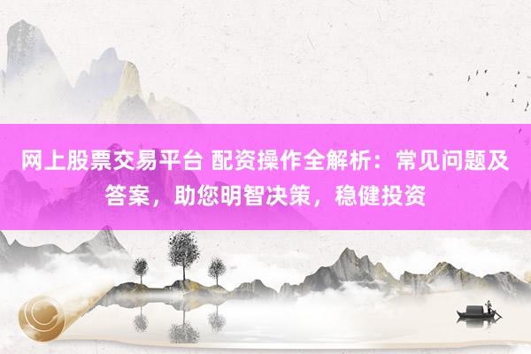 网上股票交易平台 配资操作全解析：常见问题及答案，助您明智决策，稳健投资