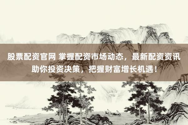 股票配资官网 掌握配资市场动态，最新配资资讯助你投资决策，把握财富增长机遇！