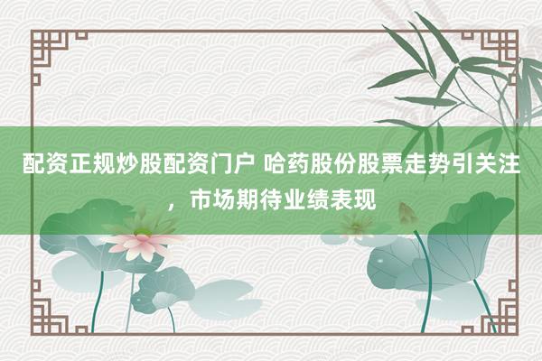 配资正规炒股配资门户 哈药股份股票走势引关注，市场期待业绩表现