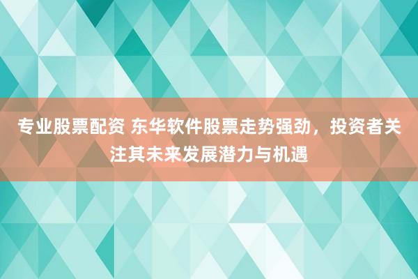 专业股票配资 东华软件股票走势强劲，投资者关注其未来发展潜力与机遇