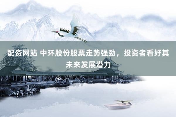 配资网站 中环股份股票走势强劲，投资者看好其未来发展潜力