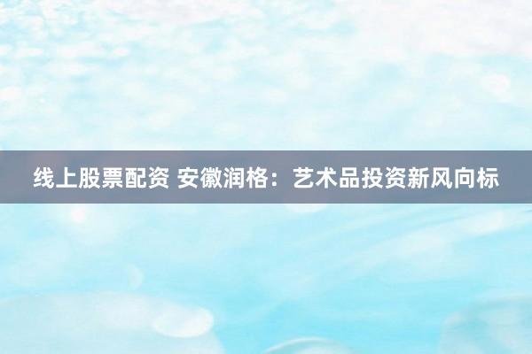 线上股票配资 安徽润格：艺术品投资新风向标