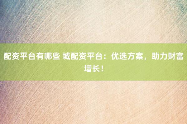 配资平台有哪些 城配资平台：优选方案，助力财富增长！