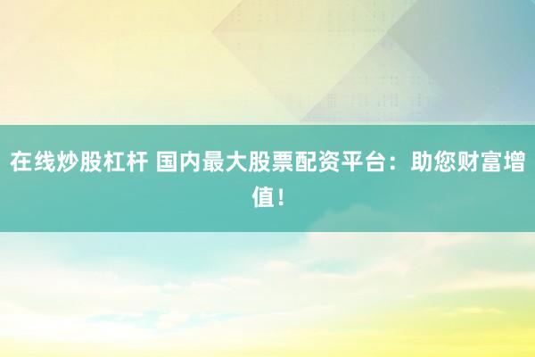 在线炒股杠杆 国内最大股票配资平台：助您财富增值！