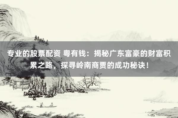 专业的股票配资 粤有钱：揭秘广东富豪的财富积累之路，探寻岭南商贾的成功秘诀！