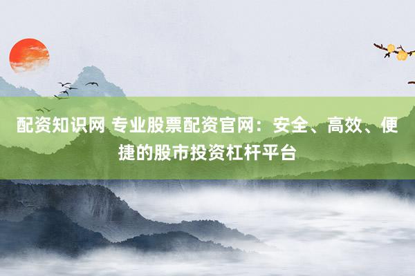 配资知识网 专业股票配资官网：安全、高效、便捷的股市投资杠杆平台
