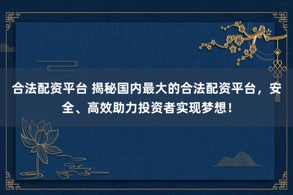 合法配资平台 揭秘国内最大的合法配资平台，安全、高效助力投资者实现梦想！
