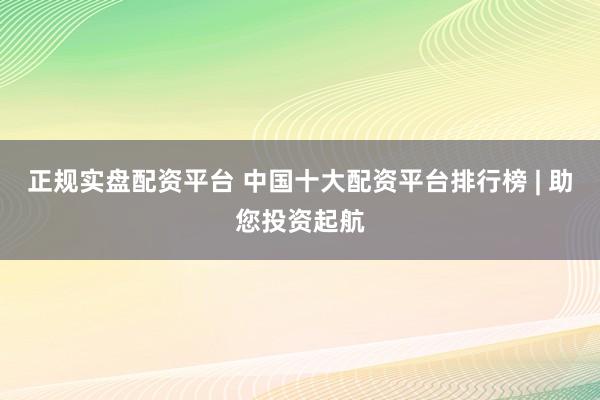 正规实盘配资平台 中国十大配资平台排行榜 | 助您投资起航