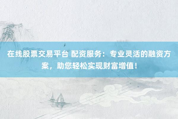 在线股票交易平台 配资服务：专业灵活的融资方案，助您轻松实现财富增值！