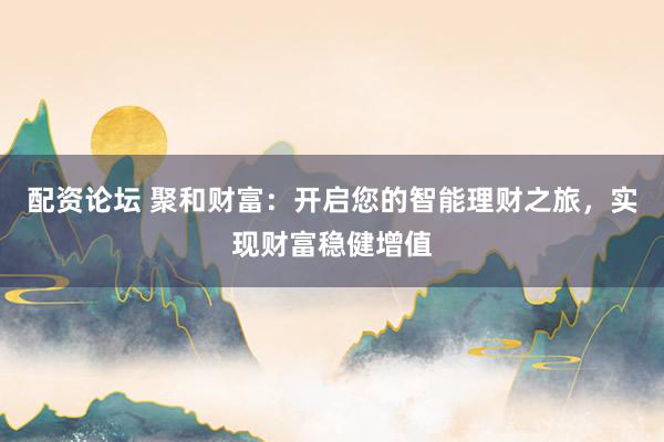 配资论坛 聚和财富：开启您的智能理财之旅，实现财富稳健增值