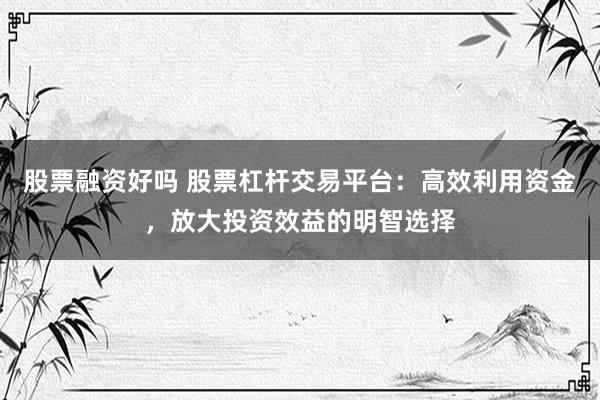 股票融资好吗 股票杠杆交易平台：高效利用资金，放大投资效益的明智选择