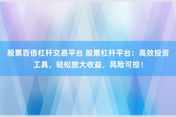 股票百倍杠杆交易平台 股票杠杆平台：高效投资工具，轻松放大收益，风险可控！