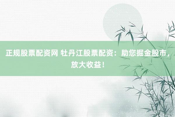 正规股票配资网 牡丹江股票配资：助您掘金股市，放大收益！