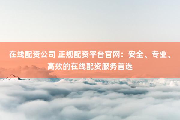 在线配资公司 正规配资平台官网：安全、专业、高效的在线配资服务首选