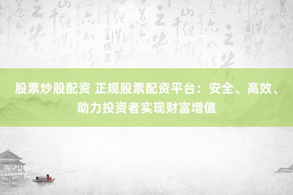 股票炒股配资 正规股票配资平台：安全、高效、助力投资者实现财富增值