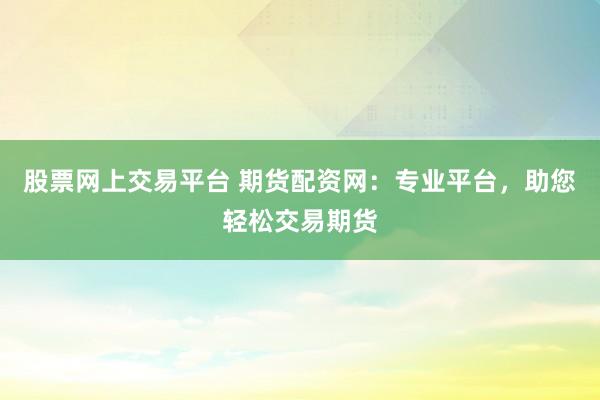 股票网上交易平台 期货配资网：专业平台，助您轻松交易期货