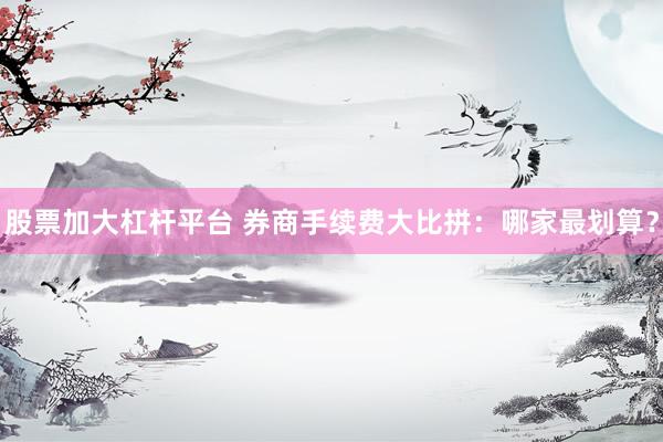 股票加大杠杆平台 券商手续费大比拼：哪家最划算？