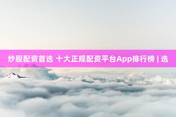 炒股配资首选 十大正规配资平台App排行榜 | 选