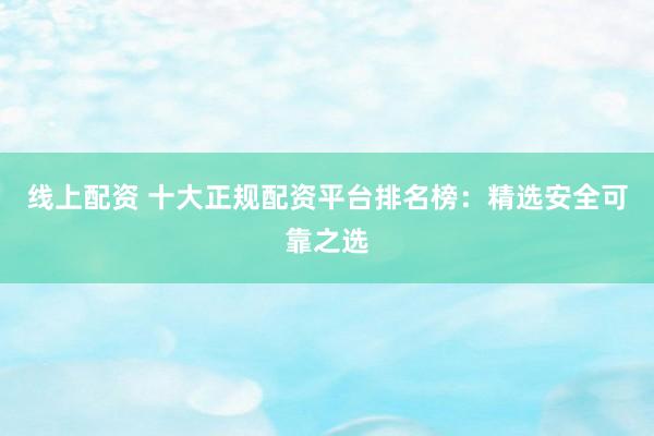 线上配资 十大正规配资平台排名榜：精选安全可靠之选