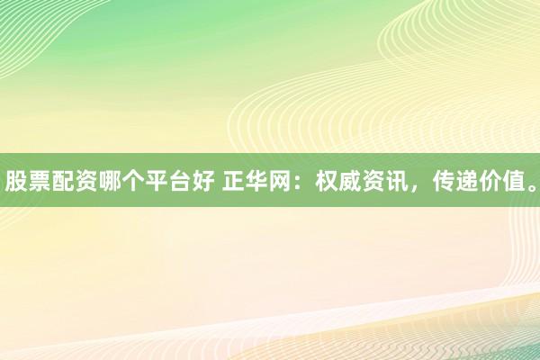 股票配资哪个平台好 正华网：权威资讯，传递价值。