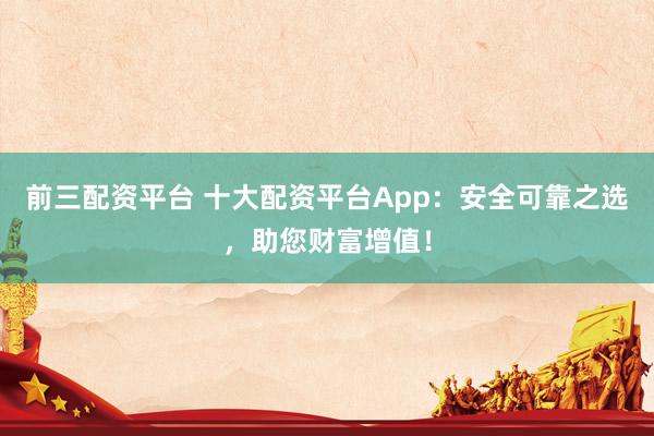 前三配资平台 十大配资平台App：安全可靠之选，助您财富增值！