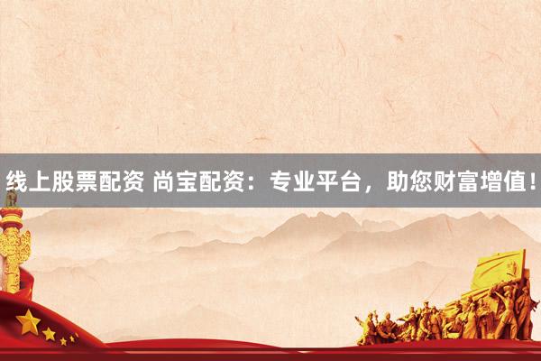 线上股票配资 尚宝配资：专业平台，助您财富增值！