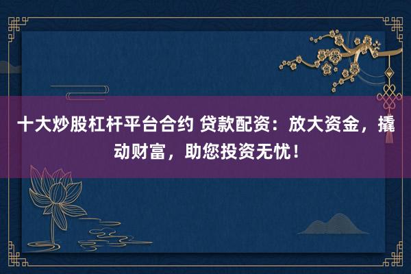 十大炒股杠杆平台合约 贷款配资：放大资金，撬动财富，助您投资无忧！