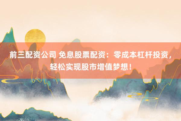 前三配资公司 免息股票配资：零成本杠杆投资，轻松实现股市增值梦想！