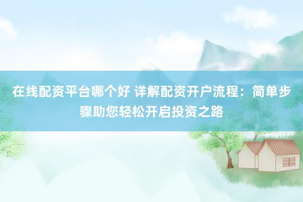 在线配资平台哪个好 详解配资开户流程：简单步骤助您轻松开启投资之路
