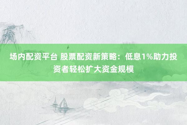 场内配资平台 股票配资新策略：低息1%助力投资者轻松扩大资金规模
