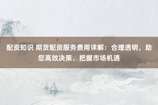 配资知识 期货配资服务费用详解：合理透明，助您高效决策，把握市场机遇